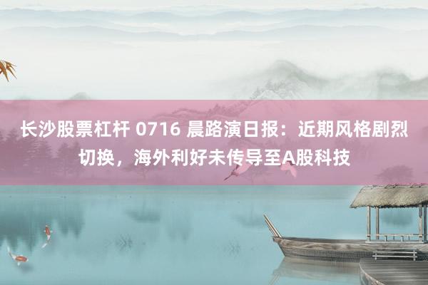 长沙股票杠杆 0716 晨路演日报：近期风格剧烈切换，海外利好未传导至A股科技