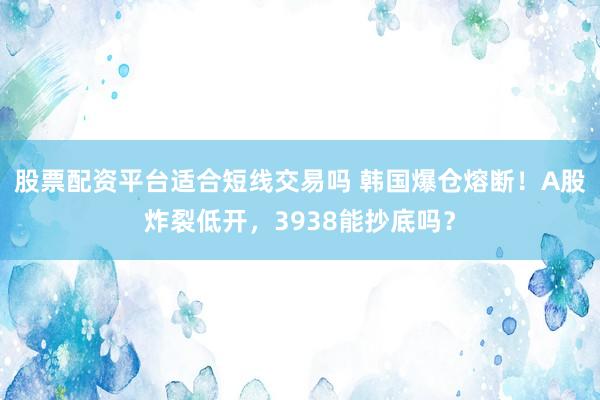 股票配资平台适合短线交易吗 韩国爆仓熔断！A股炸裂低开，3938能抄底吗？
