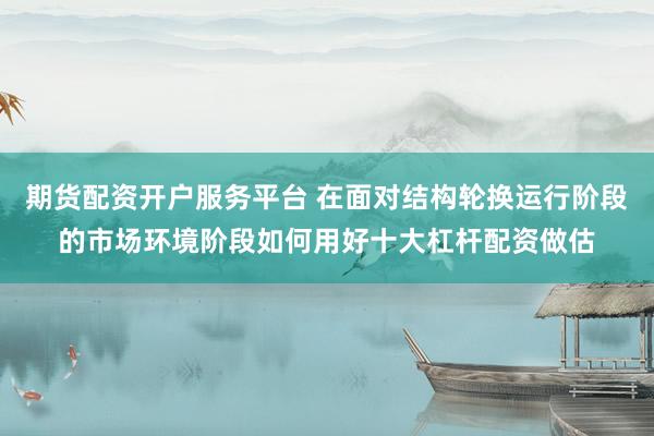 期货配资开户服务平台 在面对结构轮换运行阶段的市场环境阶段如何用好十大杠杆配资做估