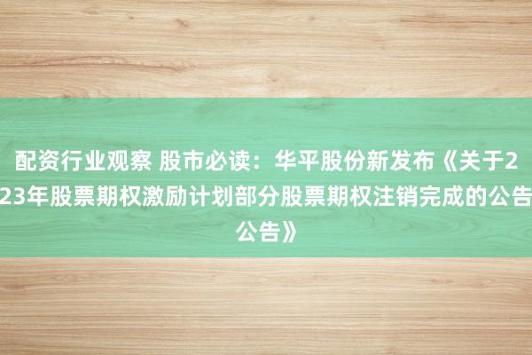 配资行业观察 股市必读：华平股份新发布《关于2023年股票期权激励计划部分股票期权注销完成的公告》
