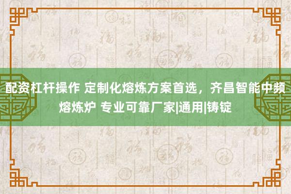 配资杠杆操作 定制化熔炼方案首选，齐昌智能中频熔炼炉 专业可靠厂家|通用|铸锭