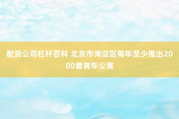 配资公司杠杆百科 北京市海淀区每年至少推出2000套青年公寓