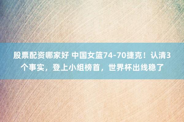 股票配资哪家好 中国女篮74-70捷克！认清3个事实，登上小组榜首，世界杯出线稳了