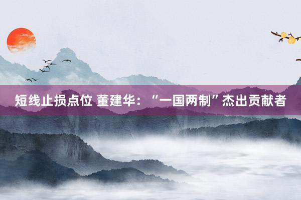 短线止损点位 董建华：“一国两制”杰出贡献者