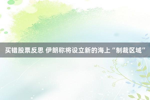 买错股票反思 伊朗称将设立新的海上“制裁区域”