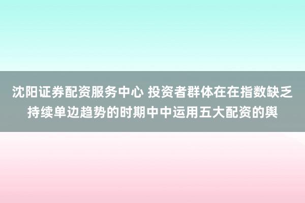 沈阳证券配资服务中心 投资者群体在在指数缺乏持续单边趋势的时期中中运用五大配资的舆