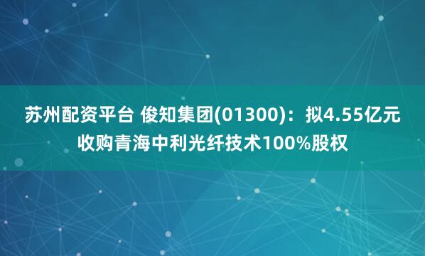 苏州配资平台 俊知集团(01300)：拟4.55亿元收购青海中利光纤技术100%股权