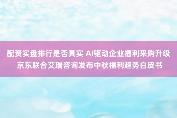 配资实盘排行是否真实 AI驱动企业福利采购升级 京东联合艾瑞咨询发布中秋福利趋势白皮书
