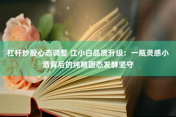 杠杆炒股心态调整 江小白品质升级：一瓶灵感小酒背后的纯粮固态发酵坚守