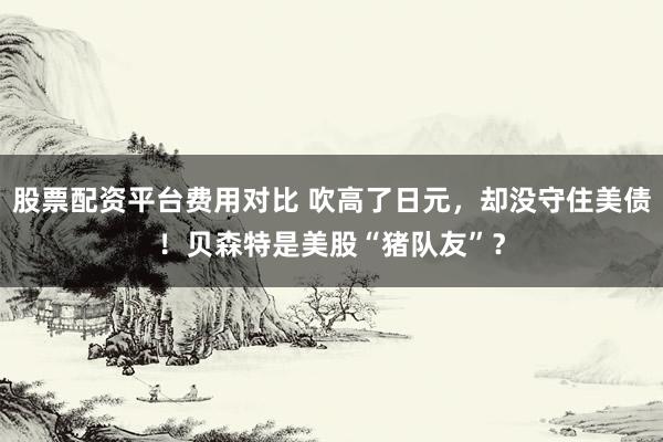 股票配资平台费用对比 吹高了日元，却没守住美债！贝森特是美股“猪队友”？
