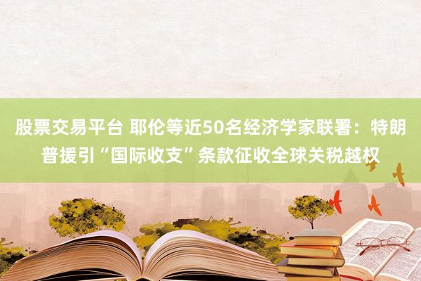 股票交易平台 耶伦等近50名经济学家联署：特朗普援引“国际收支”条款征收全球关税越权