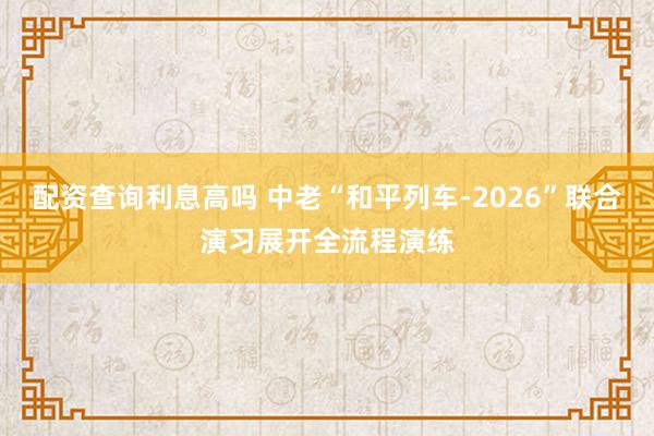 配资查询利息高吗 中老“和平列车-2026”联合演习展开全流程演练