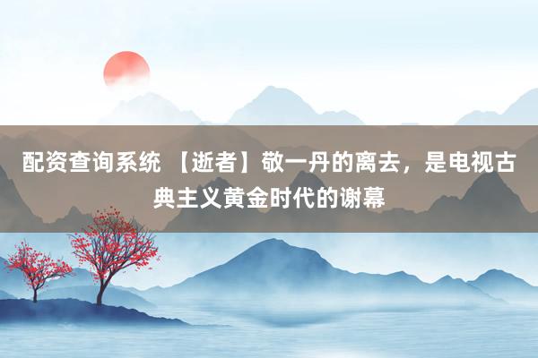 配资查询系统 【逝者】敬一丹的离去，是电视古典主义黄金时代的谢幕